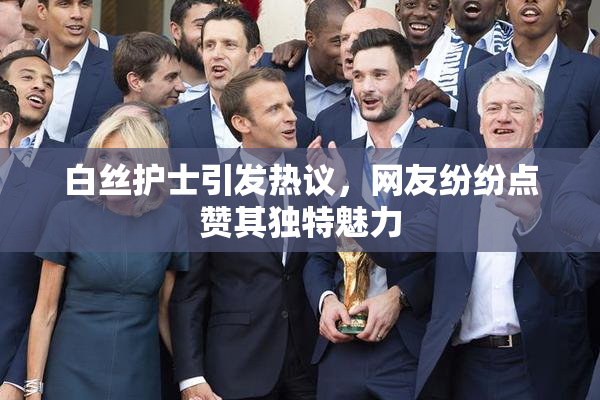 白丝护士引发热议，网友纷纷点赞其独特魅力