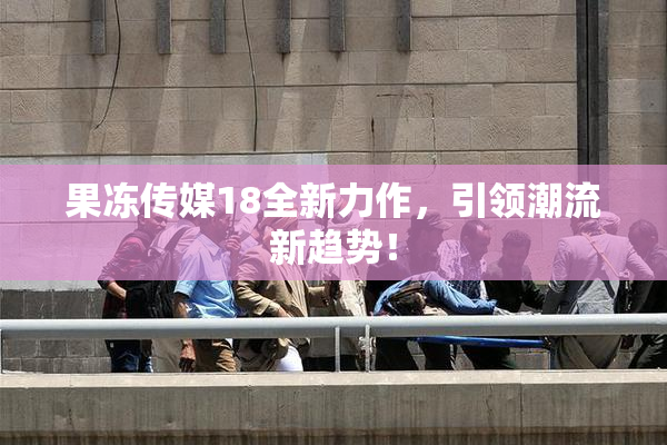 果冻传媒18全新力作，引领潮流新趋势！