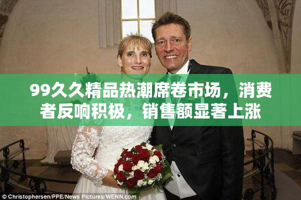 99久久精品热潮席卷市场，消费者反响积极，销售额显著上涨