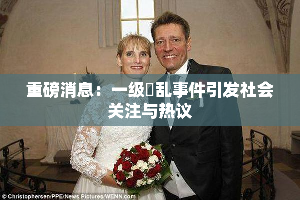 重磅消息：一级婬乱事件引发社会关注与热议