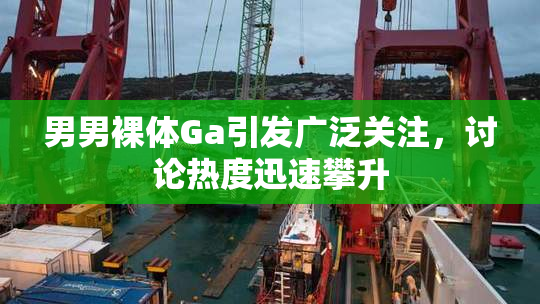 男男裸体Ga引发广泛关注，讨论热度迅速攀升