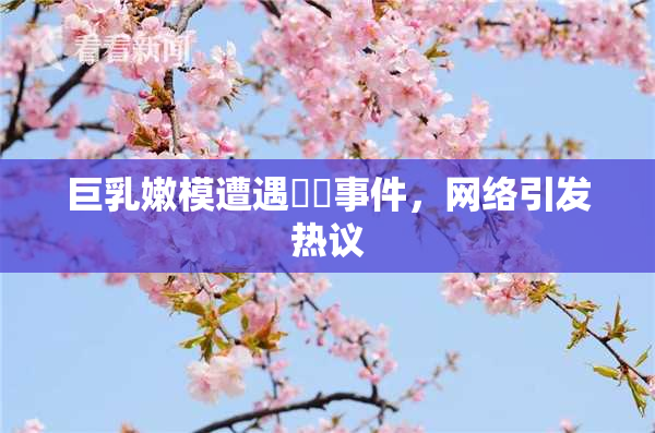 巨乳嫩模遭遇❌‌事件，网络引发热议