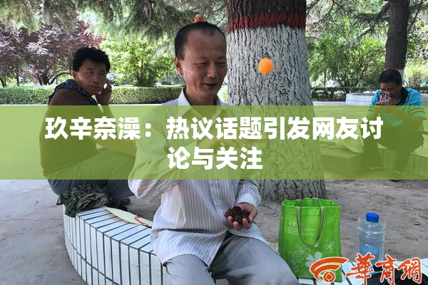 玖辛奈澡：热议话题引发网友讨论与关注