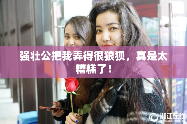 强壮公把我弄得很狼狈，真是太糟糕了！