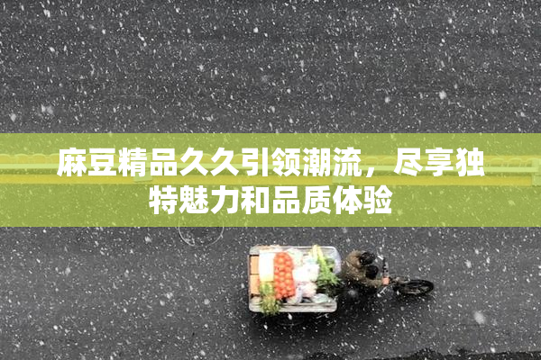 麻豆精品久久引领潮流，尽享独特魅力和品质体验