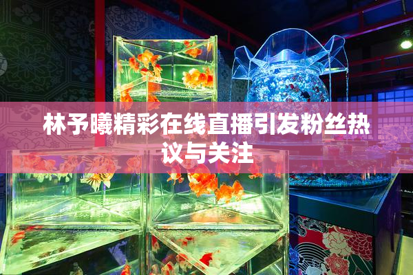 林予曦精彩在线直播引发粉丝热议与关注