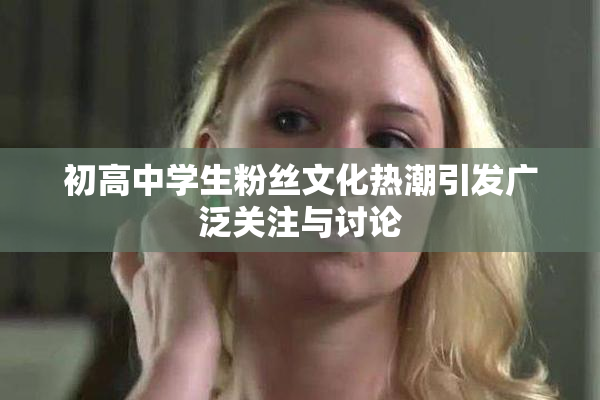 初高中学生粉丝文化热潮引发广泛关注与讨论