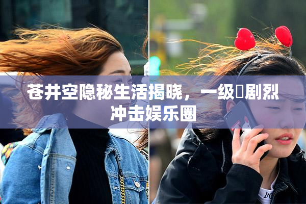 苍井空隐秘生活揭晓，一级婬剧烈冲击娱乐圈