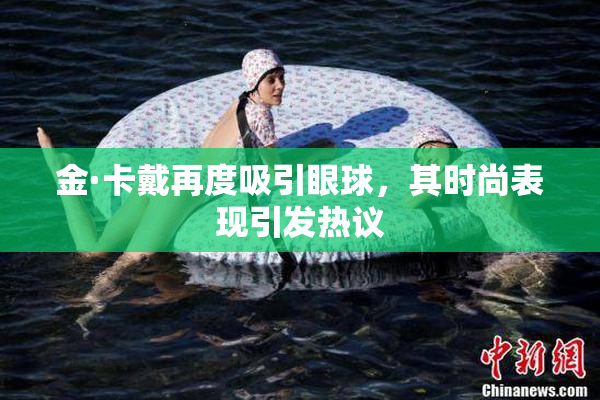 金·卡戴再度吸引眼球，其时尚表现引发热议