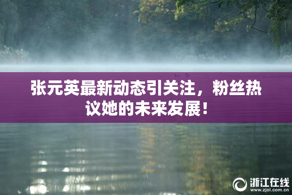 张元英最新动态引关注，粉丝热议她的未来发展！