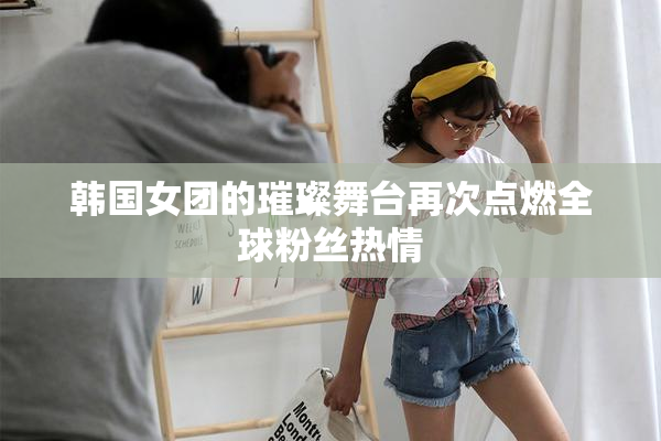 韩国女团的璀璨舞台再次点燃全球粉丝热情