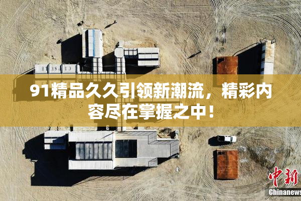 91精品久久引领新潮流，精彩内容尽在掌握之中！