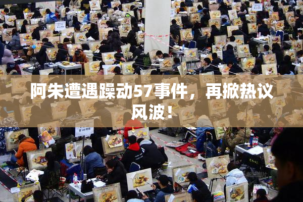阿朱遭遇躁动57事件，再掀热议风波！