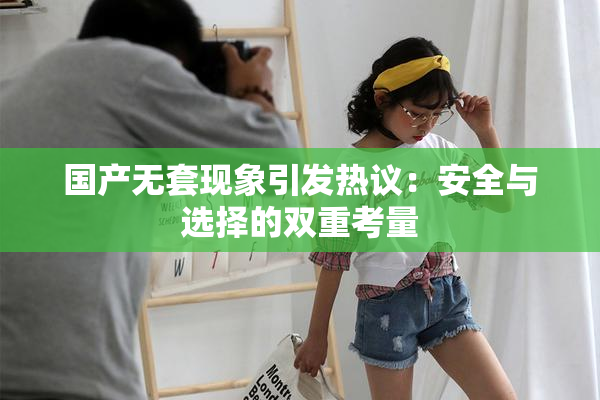 国产无套现象引发热议：安全与选择的双重考量