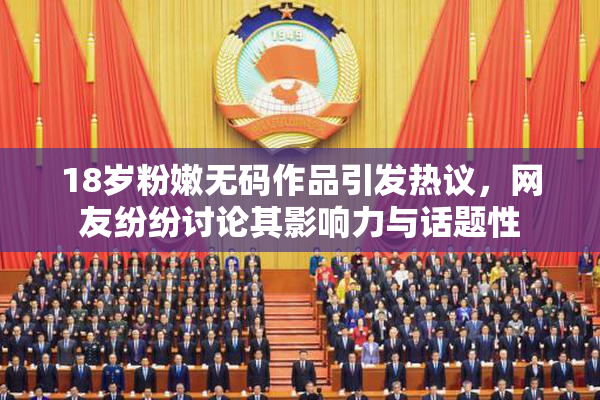 18岁粉嫩无码作品引发热议，网友纷纷讨论其影响力与话题性