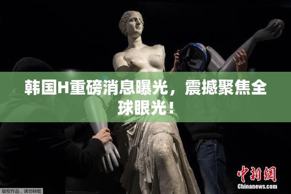 韩国H重磅消息曝光，震撼聚焦全球眼光！