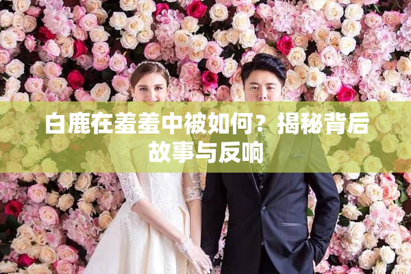 白鹿在羞羞中被如何？揭秘背后故事与反响