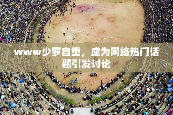 www少萝自重，成为网络热门话题引发讨论