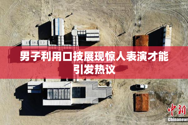 男子利用口技展现惊人表演才能引发热议