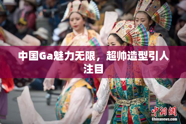 中国Ga魅力无限，超帅造型引人注目