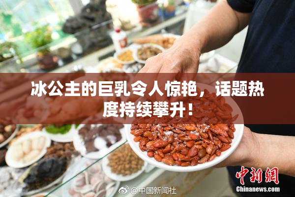 冰公主的巨乳令人惊艳，话题热度持续攀升！
