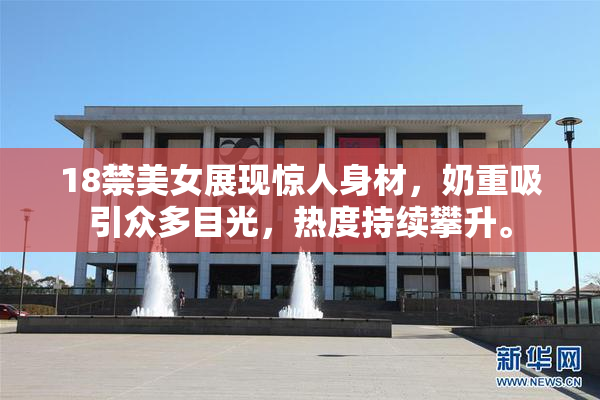 18禁美女展现惊人身材，奶重吸引众多目光，热度持续攀升。