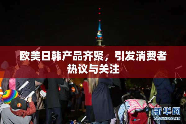 欧美日韩产品齐聚，引发消费者热议与关注