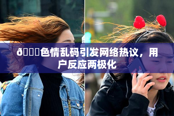 🔞色情乱码引发网络热议，用户反应两极化