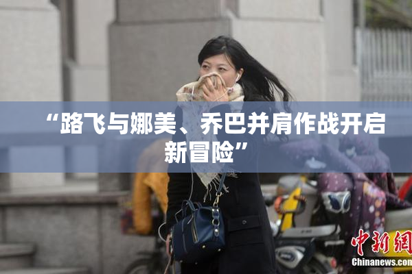 “路飞与娜美、乔巴并肩作战开启新冒险”