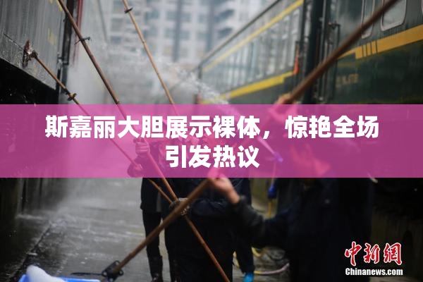 斯嘉丽大胆展示裸体，惊艳全场引发热议