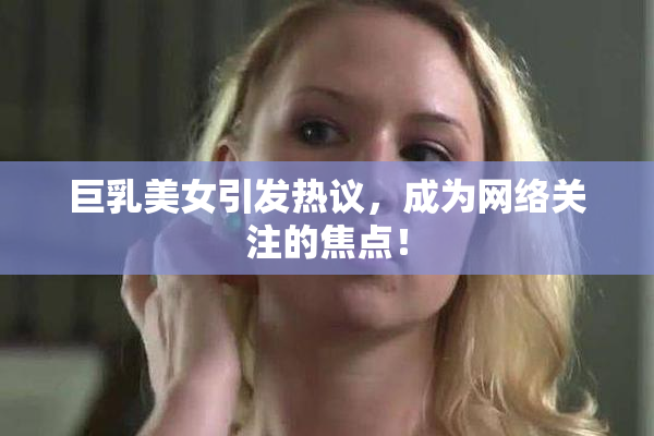 巨乳美女引发热议，成为网络关注的焦点！