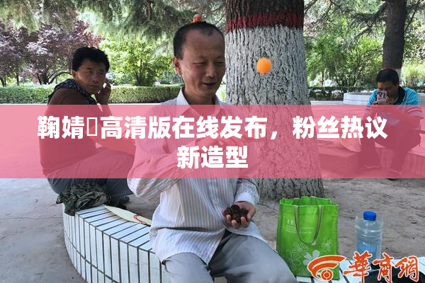 鞠婧祎高清版在线发布，粉丝热议新造型