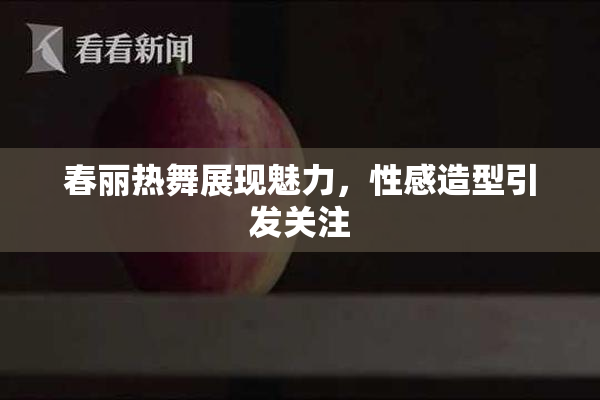 春丽热舞展现魅力，性感造型引发关注
