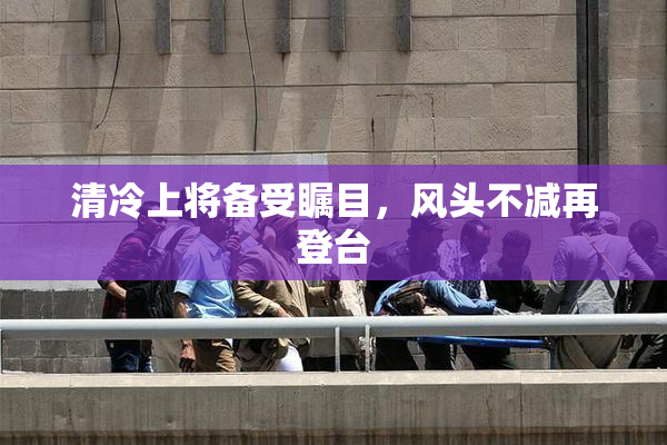 清冷上将备受瞩目，风头不减再登台