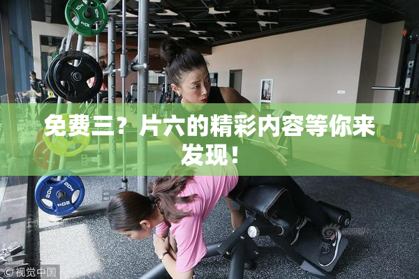 免费三？片六的精彩内容等你来发现！