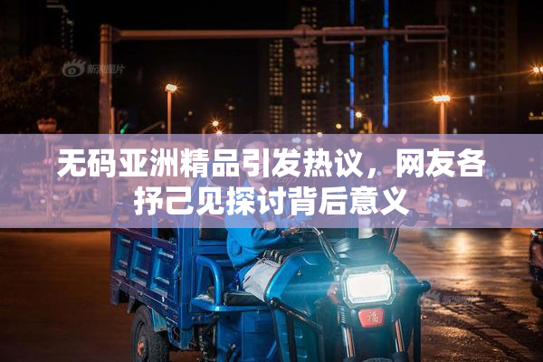 无码亚洲精品引发热议，网友各抒己见探讨背后意义