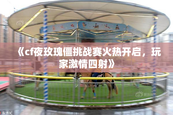 《cf夜玫瑰僵挑战赛火热开启，玩家激情四射》