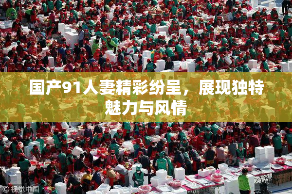 国产91人妻精彩纷呈，展现独特魅力与风情