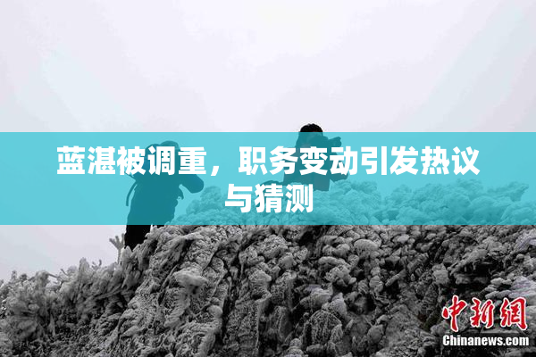 蓝湛被调重，职务变动引发热议与猜测