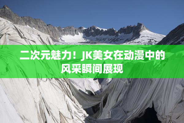 二次元魅力！JK美女在动漫中的风采瞬间展现