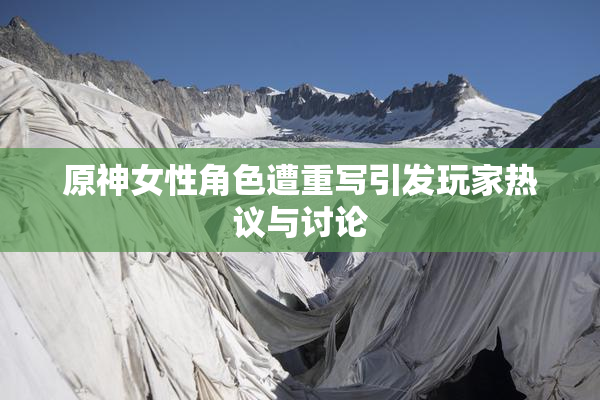 原神女性角色遭重写引发玩家热议与讨论