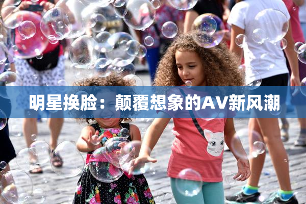 明星换脸：颠覆想象的AV新风潮