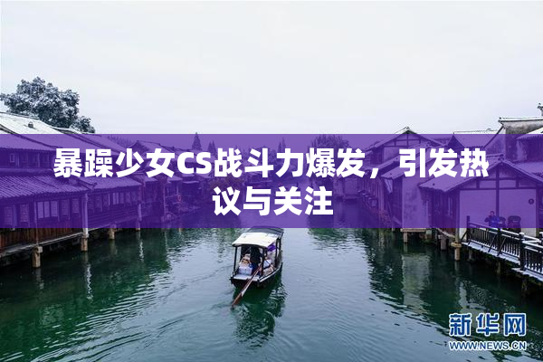 暴躁少女CS战斗力爆发，引发热议与关注