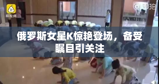 俄罗斯女星K惊艳登场，备受瞩目引关注