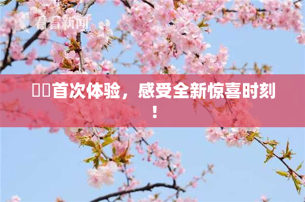 妺妺首次体验，感受全新惊喜时刻！