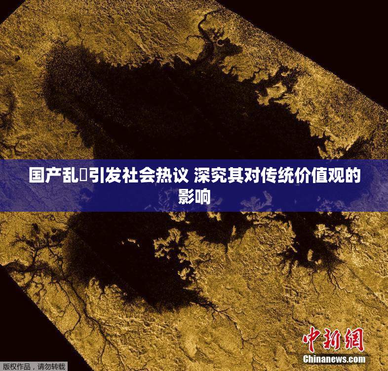 国产乱婬引发社会热议 深究其对传统价值观的影响
