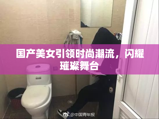 国产美女引领时尚潮流，闪耀璀璨舞台