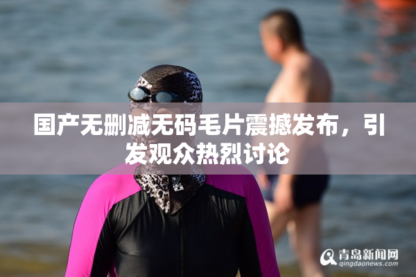 国产无删减无码毛片震撼发布，引发观众热烈讨论