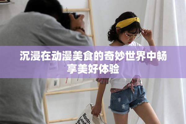 沉浸在动漫美食的奇妙世界中畅享美好体验