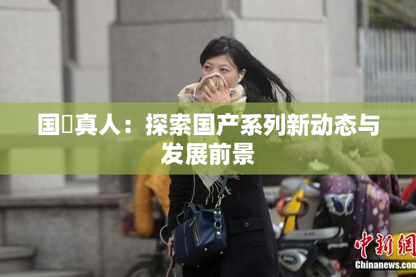 国産真人：探索国产系列新动态与发展前景